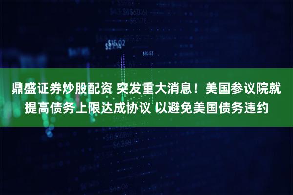 鼎盛证券炒股配资 突发重大消息！美国参议院就提高债务上限达成协议 以避免美国债务违约