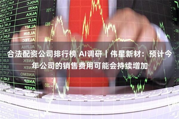 合法配资公司排行榜 AI调研｜伟星新材：预计今年公司的销售费用可能会持续增加