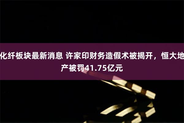 化纤板块最新消息 许家印财务造假术被揭开，恒大地产被罚41.75亿元