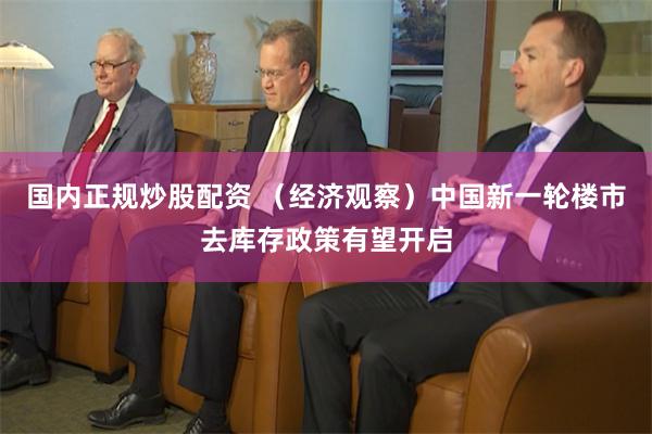 国内正规炒股配资 （经济观察）中国新一轮楼市去库存政策有望开启