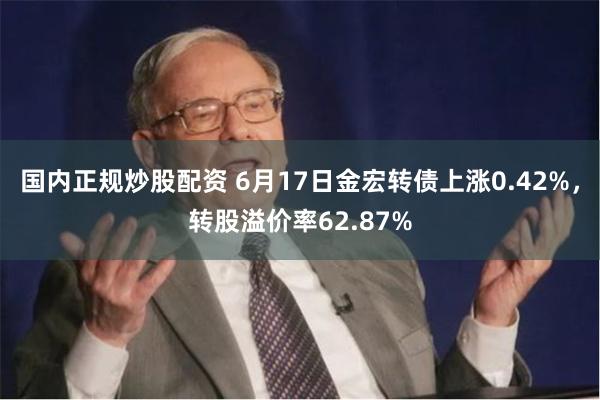 国内正规炒股配资 6月17日金宏转债上涨0.42%，转股溢价率62.87%