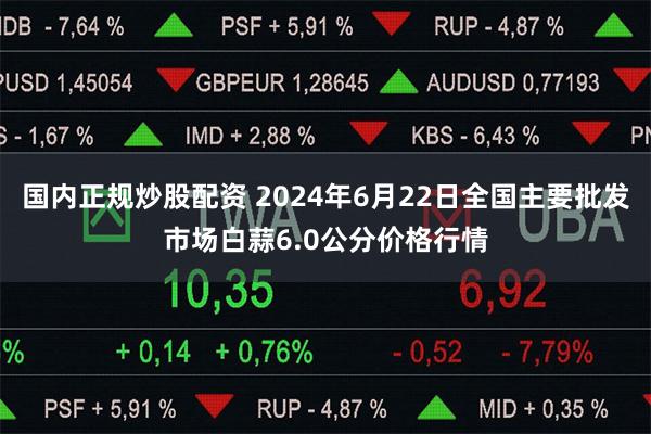 国内正规炒股配资 2024年6月22日全国主要批发市场白蒜6.0公分价格行情