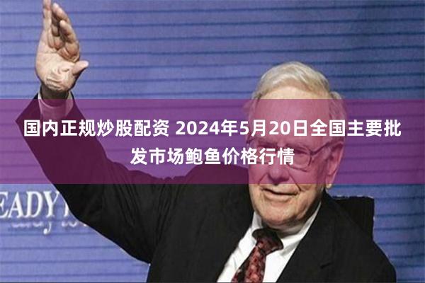 国内正规炒股配资 2024年5月20日全国主要批发市场鲍鱼价格行情