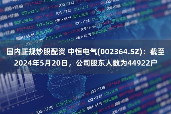 国内正规炒股配资 中恒电气(002364.SZ)：截至2024年5月20日，公司股东人数为44922户