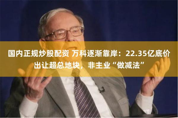 国内正规炒股配资 万科逐渐靠岸：22.35亿底价出让超总地块，非主业“做减法”