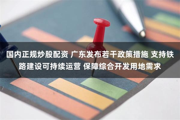 国内正规炒股配资 广东发布若干政策措施 支持铁路建设可持续运营 保障综合开发用地需求