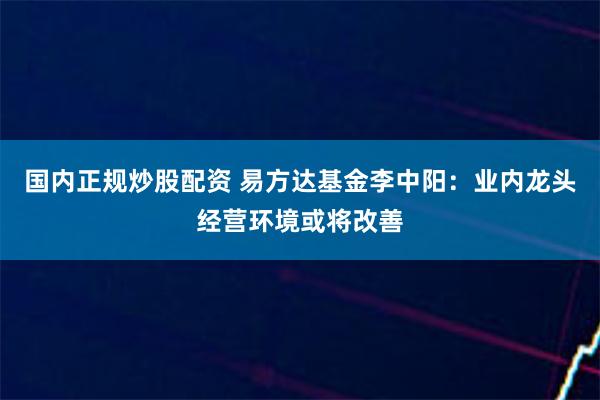 国内正规炒股配资 易方达基金李中阳：业内龙头经营环境或将改善