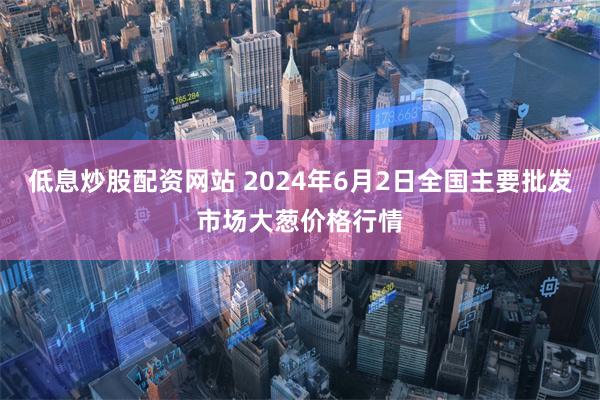 低息炒股配资网站 2024年6月2日全国主要批发市场大葱