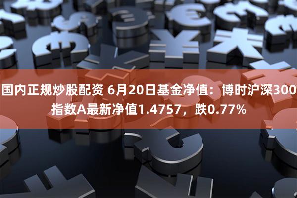 国内正规炒股配资 6月20日基金净值：博时沪深300指数A最新净值1.4757，跌0.77%