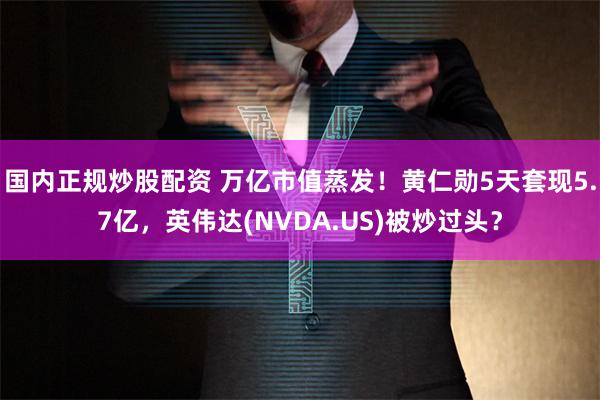 国内正规炒股配资 万亿市值蒸发！黄仁勋5天套现5.7亿，英伟达(NVDA.US)被炒过头？