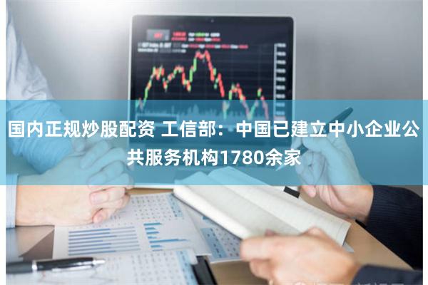 国内正规炒股配资 工信部：中国已建立中小企业公共服务机构1780余家