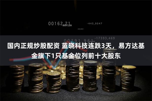 国内正规炒股配资 蓝晓科技连跌3天，易方达基金旗下1只基金位列前十大股东