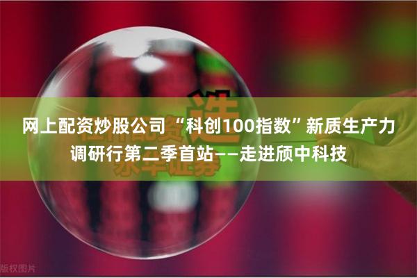 网上配资炒股公司 “科创100指数”新质生产力调研行第二