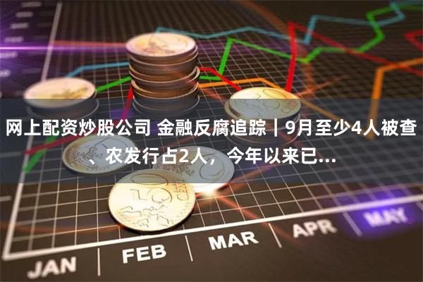 网上配资炒股公司 金融反腐追踪｜9月至少4人被查、农发行占2人，今年以来已...