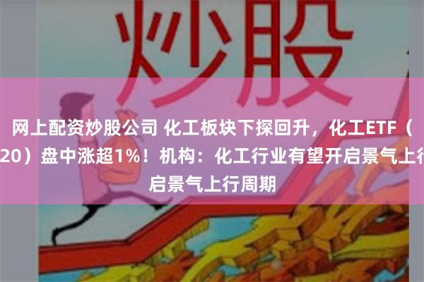 网上配资炒股公司 化工板块下探回升，化工ETF（516020）盘中涨超1%！机构：化工行业有望开启景气上行周期