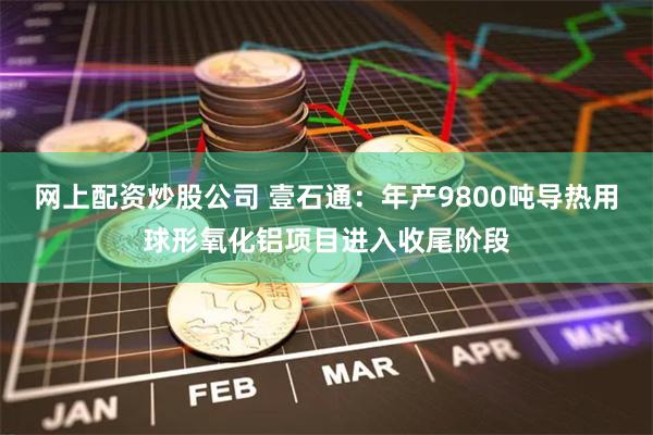 网上配资炒股公司 壹石通：年产9800吨导热用球形氧化铝项目