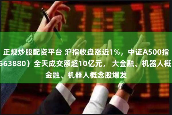 正规炒股配资平台 沪指收盘涨近1%，中证A500指数ETF（563880）全天成交额超10亿元， 大金融、机器人概念股爆发