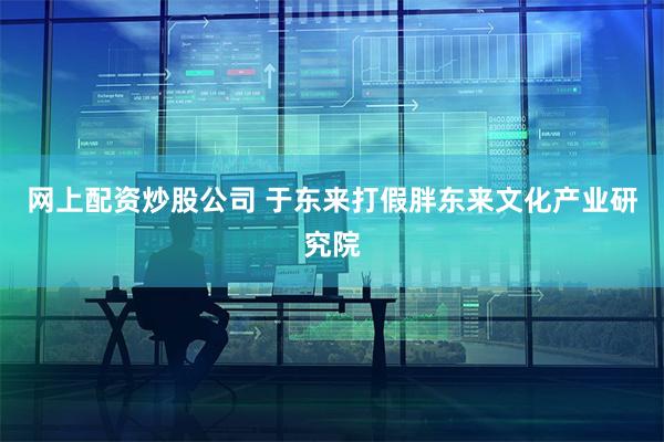 网上配资炒股公司 于东来打假胖东来文化产业研究院