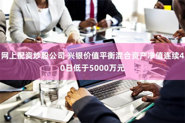 网上配资炒股公司 兴银价值平衡混合资产净值连续40日低于50