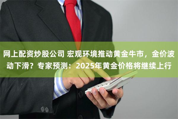 网上配资炒股公司 宏观环境推动黄金牛市，金价波动下滑？专家预测：2025年黄金价格将继续上行