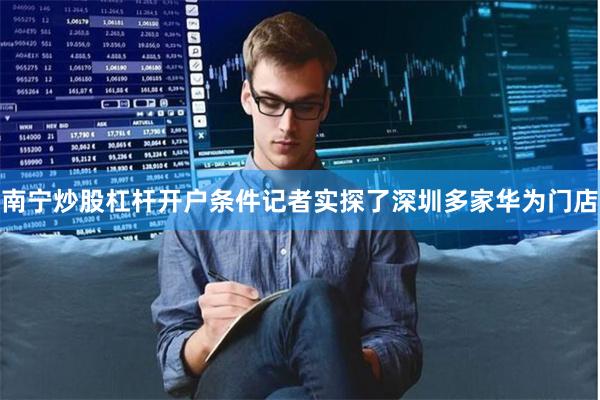 南宁炒股杠杆开户条件记者实探了深圳多家华为门店