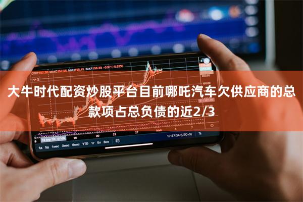 大牛时代配资炒股平台目前哪吒汽车欠供应商的总款项占总负债的近