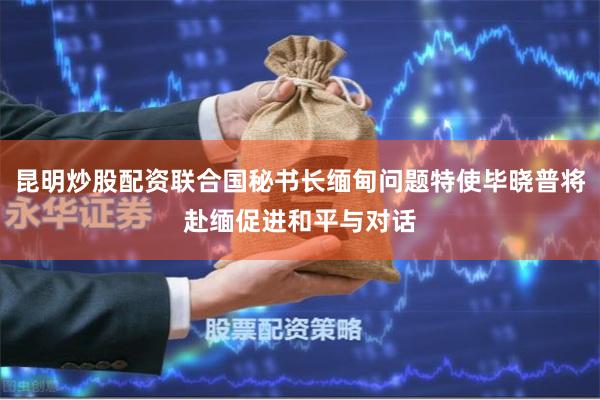 昆明炒股配资联合国秘书长缅甸问题特使毕晓普将赴缅促进和平与对