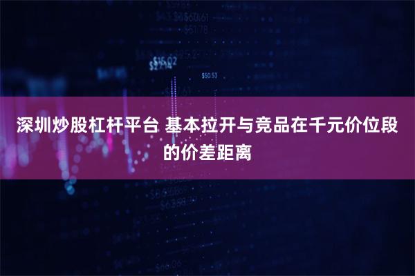 深圳炒股杠杆平台 基本拉开与竞品在千元价位段的价差距离