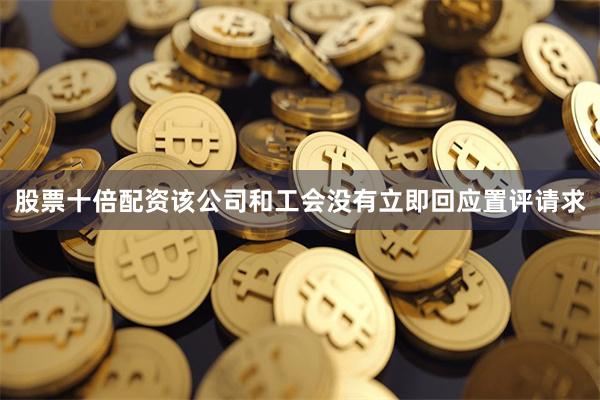 股票十倍配资该公司和工会没有立即回应置评请求