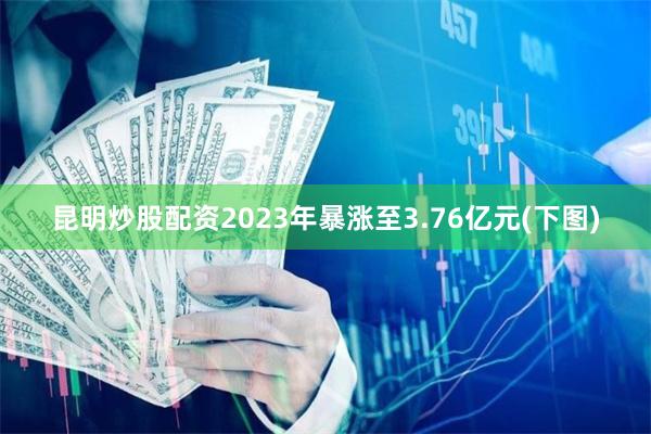 昆明炒股配资2023年暴涨至3.76亿元(下图)