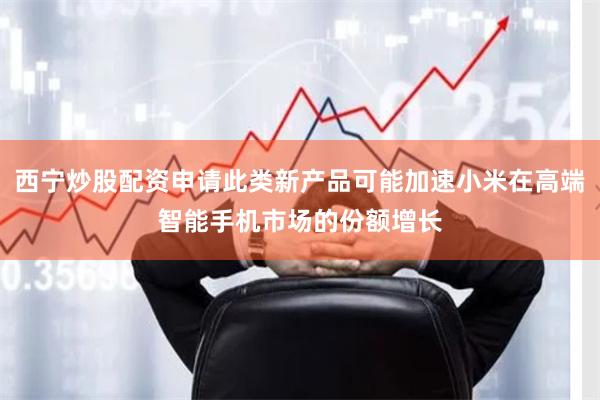 西宁炒股配资申请此类新产品可能加速小米在高端智能手机市场的份额增长
