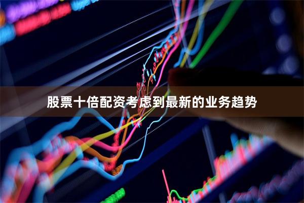 股票十倍配资考虑到最新的业务趋势
